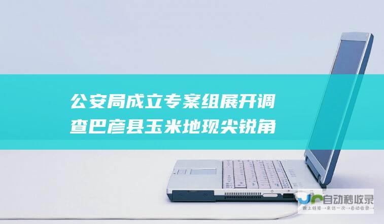 公安局成立专案组展开调查 巴彦县玉米地现尖锐角铁扎破农机轮胎