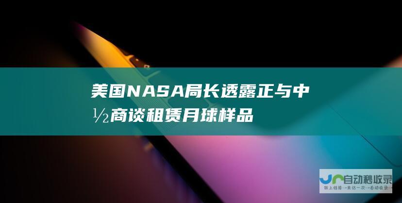 美国NASA局长透露正与中国商谈租赁月球样品 相信中国会同意