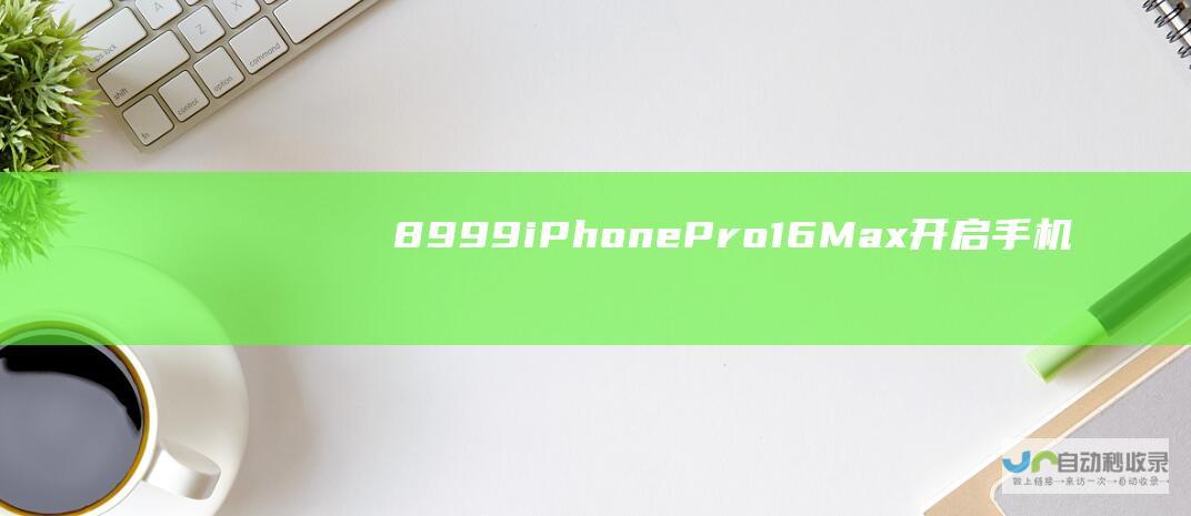 8999 iPhone Pro 16 Max 开启手机市场新时代 超值价格 重磅登场 元