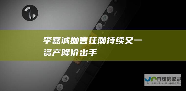 李嘉诚抛售狂潮持续 又一资产降价出手