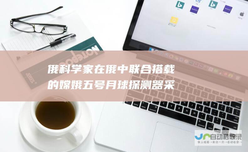 俄科学家在俄中联合搭载的嫦娥五号月球探测器采集的月壤样本中发现不寻常晶体