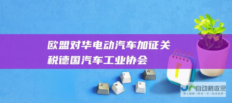 欧盟对华电动汽车加征关税——德国汽车工业协会谴责全球自由贸易的倒退