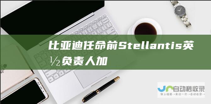 比亚迪任命前Stellantis英国负责人 加速欧洲扩张