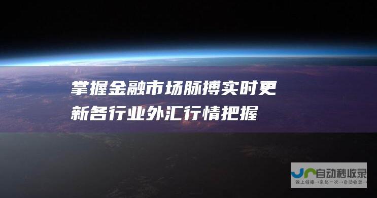 掌握金融市场脉搏！实时更新各行业外汇行情 把握理财投资先机