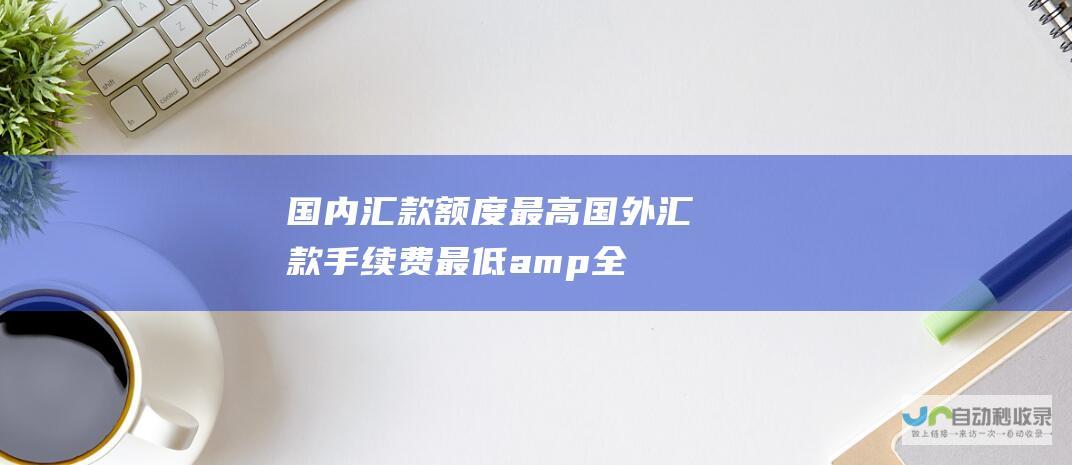 国内汇款额度最高 国外汇款手续费最低& 全方位指南