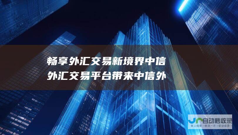 畅享外汇交易新境界 中信外汇交易平台带来中信外汇通的便捷服务