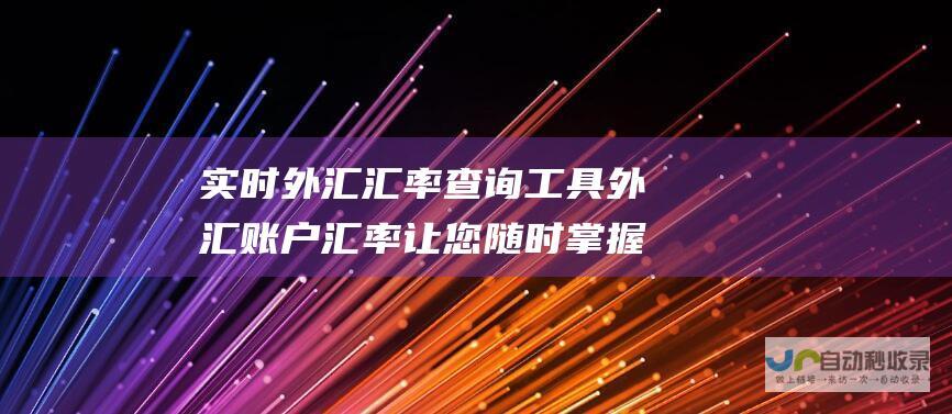 实时外汇汇率查询工具 外汇账户汇率 让您随时掌握货币兑换信息